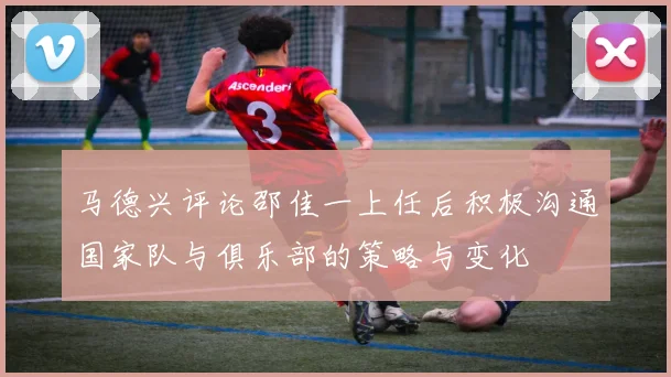 马德兴评论邵佳一上任后积极沟通国家队与俱乐部的策略与变化