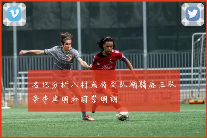 名记分析八村或将离队湖骑鹿三队争夺库明加前景明朗