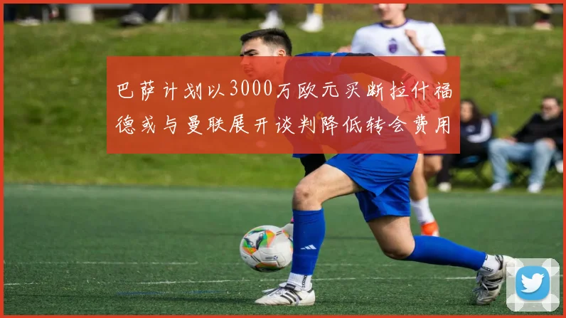 巴萨计划以3000万欧元买断拉什福德或与曼联展开谈判降低转会费用