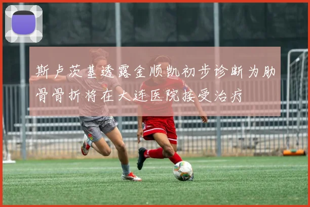 斯卢茨基透露金顺凯初步诊断为肋骨骨折将在大连医院接受治疗
