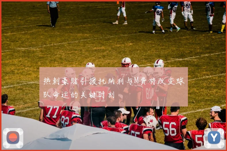 热刺豪赌引援托纳利与M费将改变球队命运的关键时刻