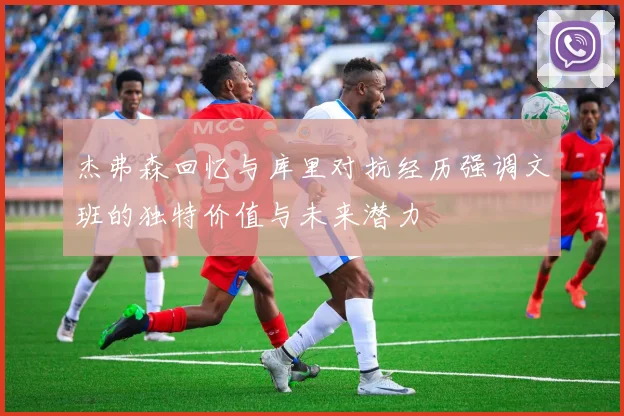 杰弗森回忆与库里对抗经历强调文班的独特价值与未来潜力