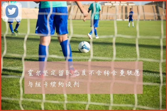霍尔坚定留队态度不会转会曼联愿与纽卡续约谈判