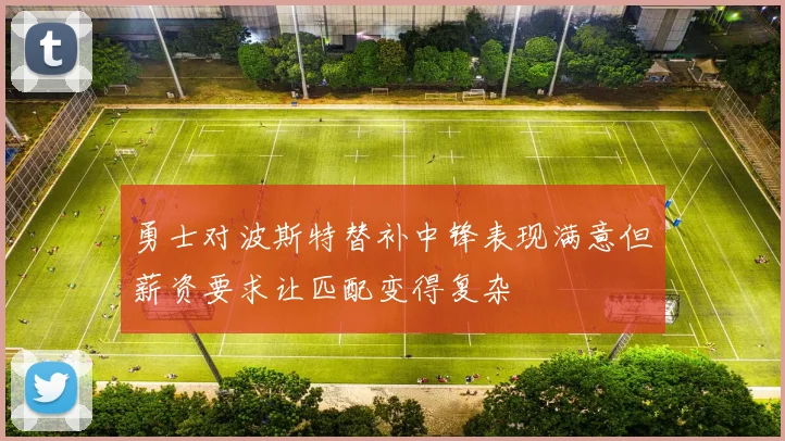 勇士对波斯特替补中锋表现满意但薪资要求让匹配变得复杂