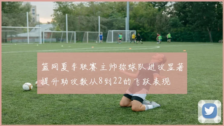 篮网夏季联赛主帅称球队进攻显著提升助攻数从8到22的飞跃表现
