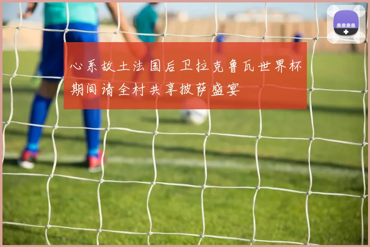 心系故土法国后卫拉克鲁瓦世界杯期间请全村共享披萨盛宴