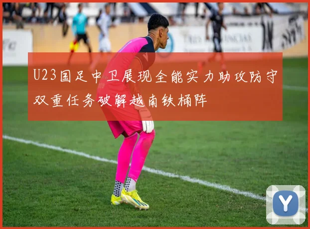 U23国足中卫展现全能实力助攻防守双重任务破解越南铁桶阵