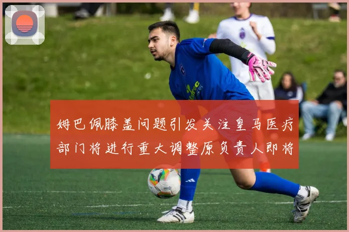 姆巴佩膝盖问题引发关注皇马医疗部门将进行重大调整原负责人即将离任