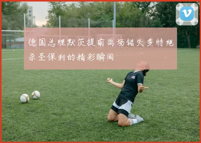 德国总理默茨提前离场错失多特绝杀圣保利的精彩瞬间