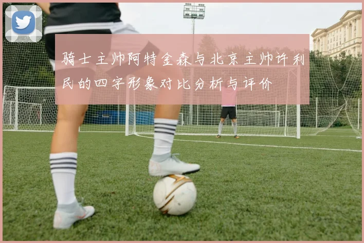 骑士主帅阿特金森与北京主帅许利民的四字形象对比分析与评价