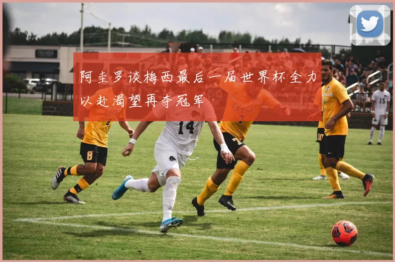 阿圭罗谈梅西最后一届世界杯全力以赴渴望再夺冠军