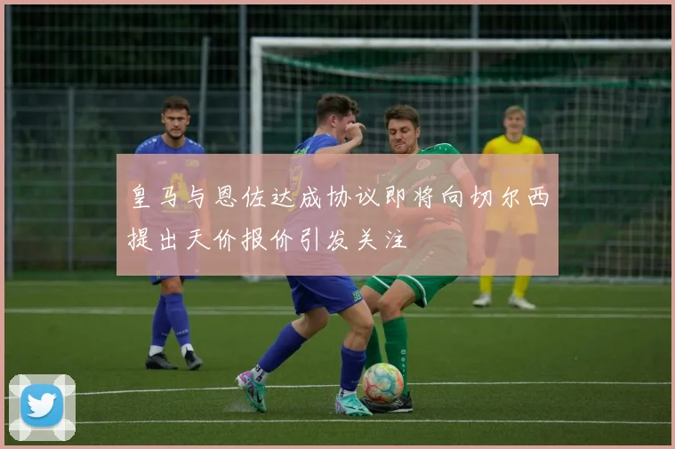 皇马与恩佐达成协议即将向切尔西提出天价报价引发关注