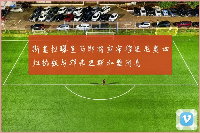 斯基拉曝皇马即将宣布穆里尼奥回归执教与邓弗里斯加盟消息