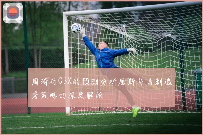 周琦对G3X的预测分析唐斯与马刺选秀策略的深度解读