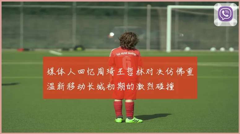 媒体人回忆周琦王哲林对决仿佛重温新移动长城初期的激烈碰撞