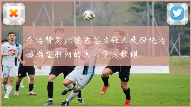 乔治赞恩比德意志力强大展现统治力渴望胜利的决心令人钦佩