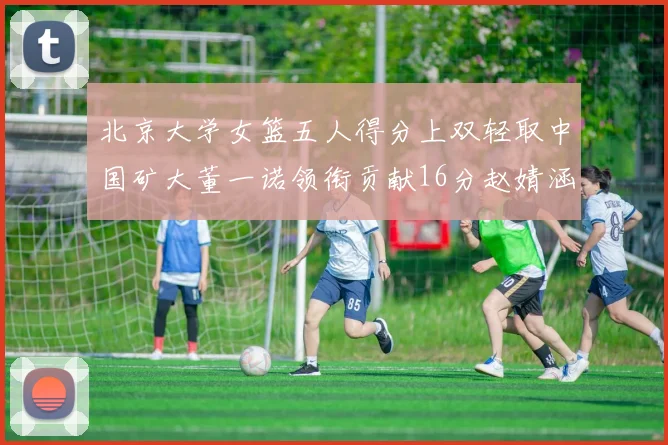 北京大学女篮五人得分上双轻取中国矿大董一诺领衔贡献16分赵婧涵接近双双