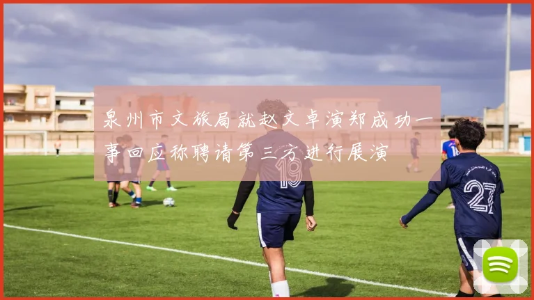 泉州市文旅局就赵文卓演郑成功一事回应称聘请第三方进行展演