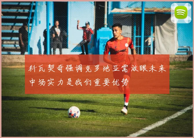 科瓦契奇强调克罗地亚需放眼未来中场实力是我们重要优势