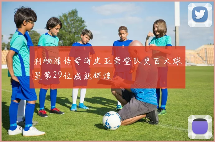 利物浦传奇海皮亚荣登队史百大球星第29位成就辉煌