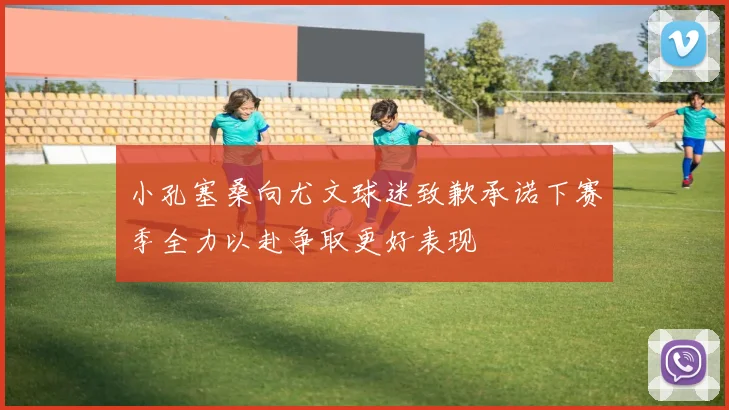 小孔塞桑向尤文球迷致歉承诺下赛季全力以赴争取更好表现