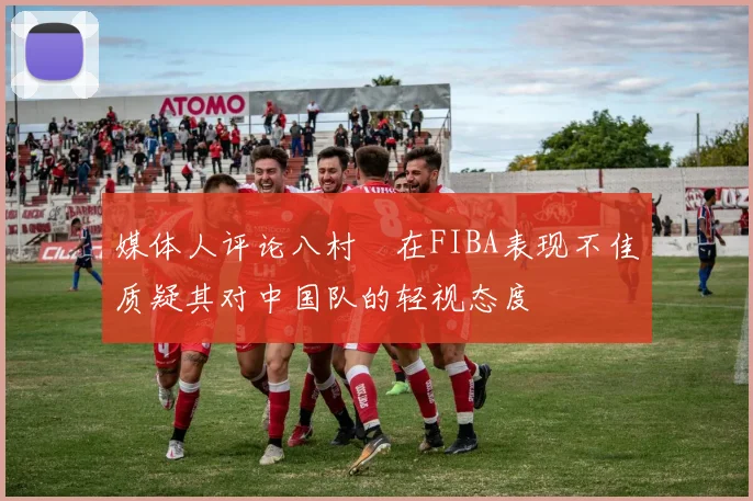 媒体人评论八村塁在FIBA表现不佳质疑其对中国队的轻视态度