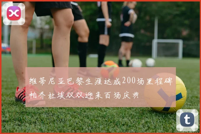 维蒂尼亚巴黎生涯达成200场里程碑帕乔杜埃双双迎来百场庆典