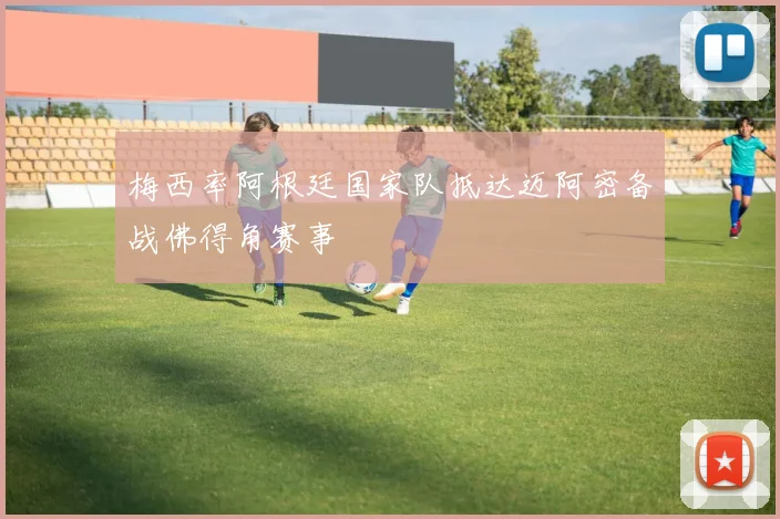 梅西率阿根廷国家队抵达迈阿密备战佛得角赛事