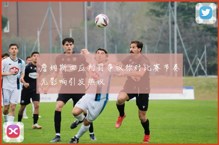 詹姆斯回应判罚争议称对比赛节奏无影响引发热议