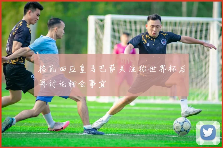 格瓦回应皇马巴萨关注称世界杯后再讨论转会事宜