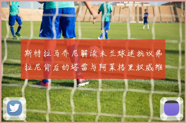 斯特拉马乔尼解读米兰球迷抗议弗拉尼背后的塔雷与阿莱格里权威维护