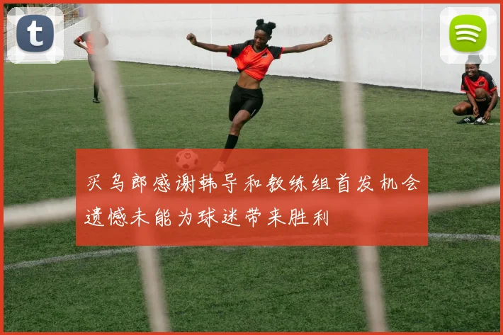 买乌郎感谢韩导和教练组首发机会遗憾未能为球迷带来胜利